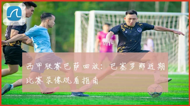 西甲联赛巴萨回放：巴塞罗那近期比赛录像观看指南