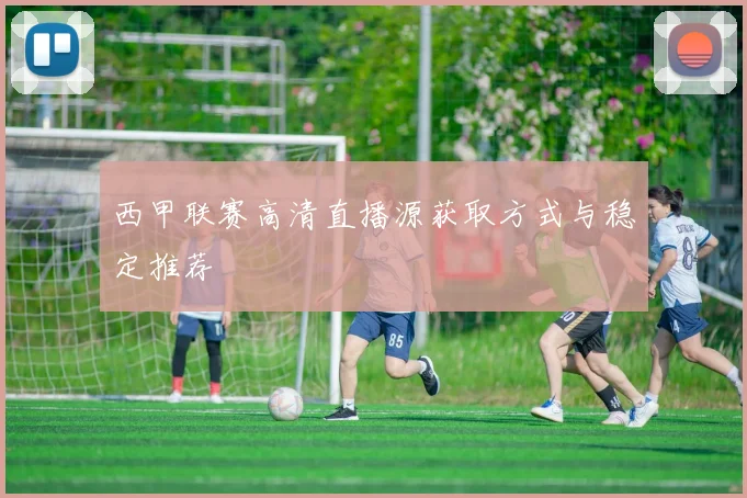 西甲联赛高清直播源获取方式与稳定推荐