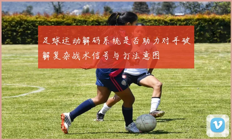 足球运动解码系统是否助力对手破解复杂战术信号与打法意图