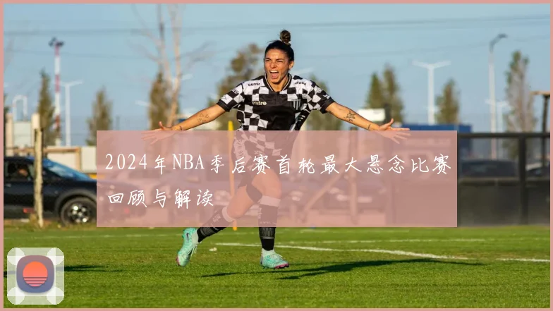 2024年NBA季后赛首轮最大悬念比赛回顾与解读