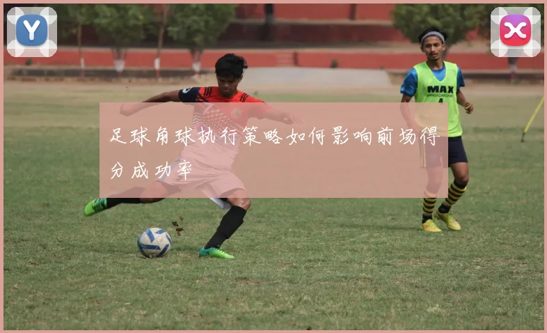 足球角球执行策略如何影响前场得分成功率