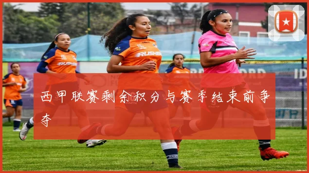 西甲联赛剩余积分与赛季结束前争夺